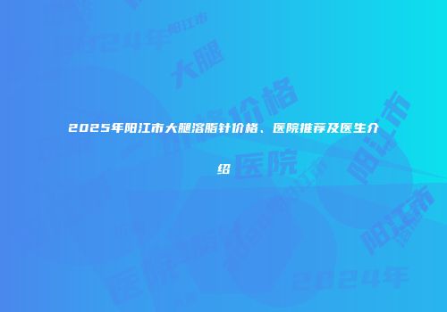 2025年阳江市大腿溶脂针价格、医院推荐及医生介绍