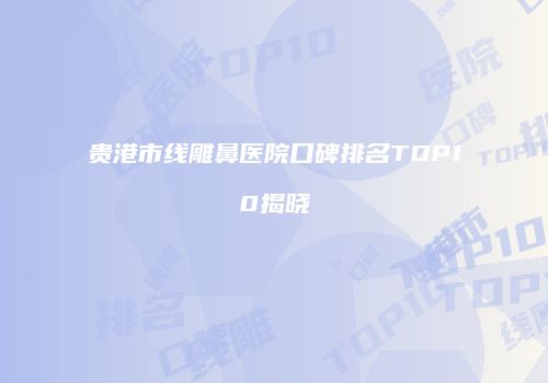 贵港市线雕鼻医院口碑排名TOP10揭晓