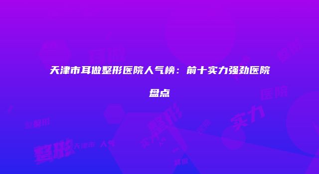 天津市耳做整形医院人气榜：前十实力强劲医院盘点
