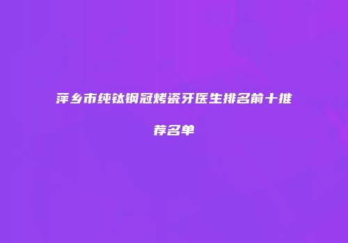 萍乡市纯钛钢冠烤瓷牙医生排名前十推荐名单