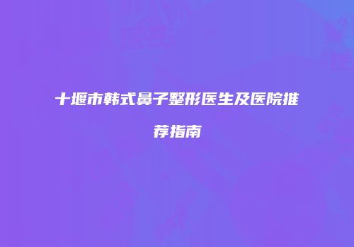 十堰市韩式鼻子整形医生及医院推荐指南