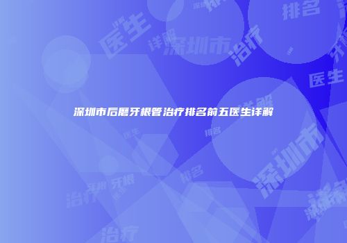 深圳市后磨牙根管治疗排名前五医生详解
