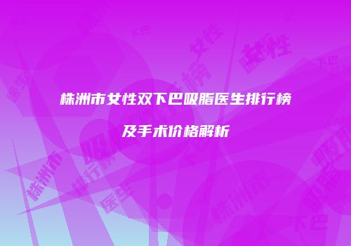 株洲市女性双下巴吸脂医生排行榜及手术价格解析