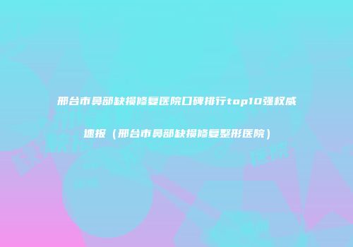 邢台市鼻部缺损修复医院口碑排行top10强权威速报（邢台市鼻部缺损修复整形医院）