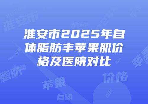 淮安市2025年自体脂肪丰苹果肌价格及医院对比