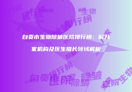 自贡市生物除皱医院排行榜：前八家机构及医生擅长领域解析