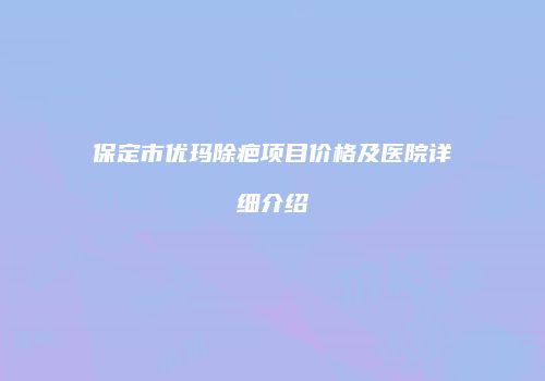 保定市优玛除疤项目价格及医院详细介绍