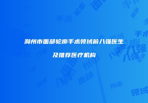 滁州市面部轮廓手术领域前八强医生及推荐医疗机构