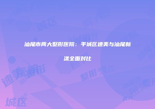 汕尾市两大整形医院：平城区速美与汕尾新漾全面对比