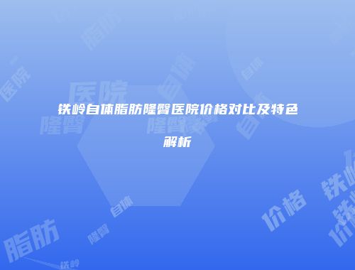 铁岭自体脂肪隆臀医院价格对比及特色解析