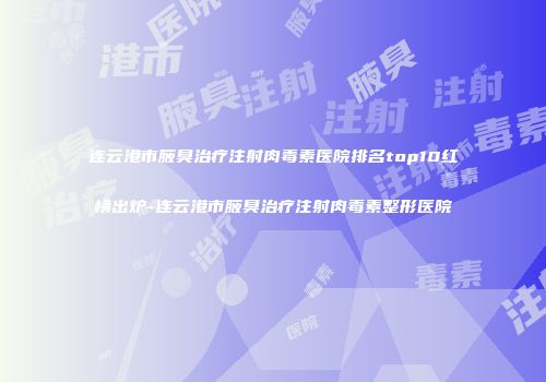 连云港市腋臭治疗注射肉毒素医院排名top10红榜出炉-连云港市腋臭治疗注射肉毒素整形医院