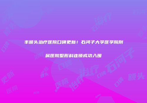 丰额头治疗医院口碑更新！石河子大学医学院附属医院整形科连锁成功入围
