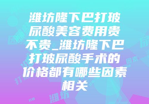 潍坊隆下巴打玻尿酸美容费用贵不贵_潍坊隆下巴打玻尿酸手术的价格都有哪些因素相关