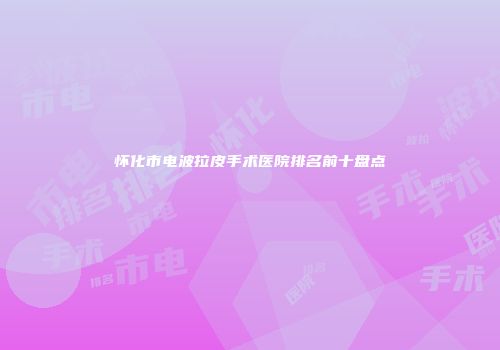 怀化市电波拉皮手术医院排名前十盘点