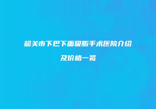 韶关市下巴下面吸脂手术医院介绍及价格一览