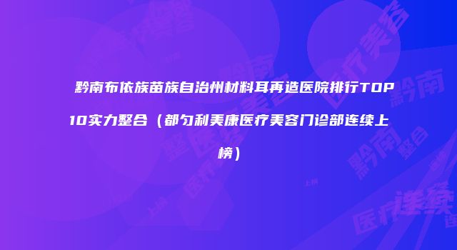 黔南布依族苗族自治州材料耳再造医院排行TOP10实力整合（都匀利美康医疗美容门诊部连续上榜）