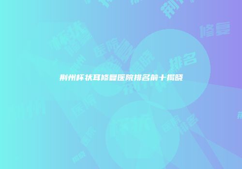 荆州杯状耳修复医院排名前十揭晓