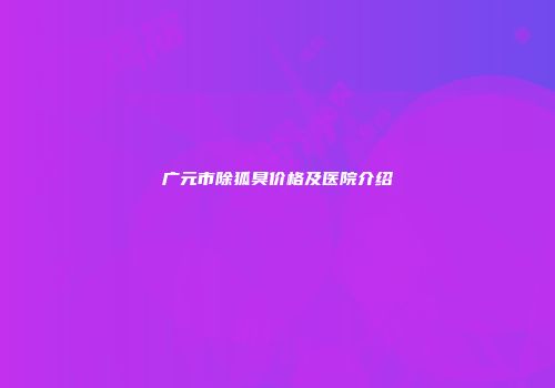 广元市除狐臭价格及医院介绍