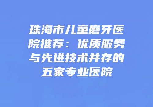 珠海市儿童磨牙医院推荐：优质服务与先进技术并存的五家专业医院