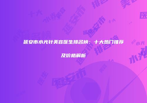 延安市水光针美容医生排名榜：十大热门推荐及价格解析