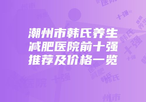 潮州市韩氏养生减肥医院前十强推荐及价格一览
