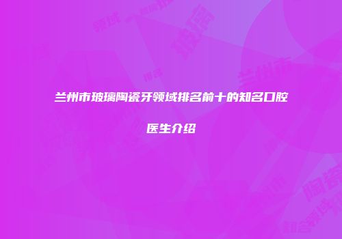 兰州市玻璃陶瓷牙领域排名前十的知名口腔医生介绍