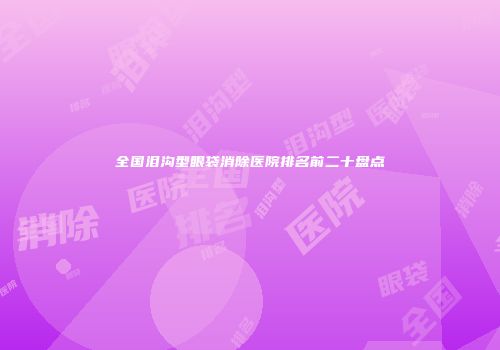 全国泪沟型眼袋消除医院排名前二十盘点