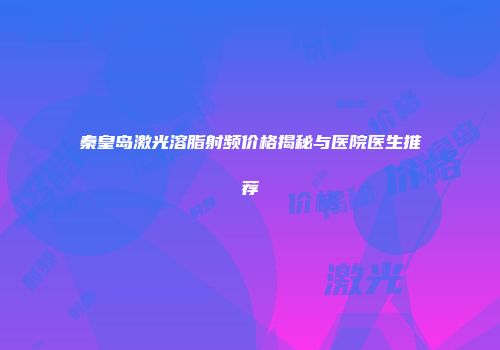 秦皇岛激光溶脂射频价格揭秘与医院医生推荐