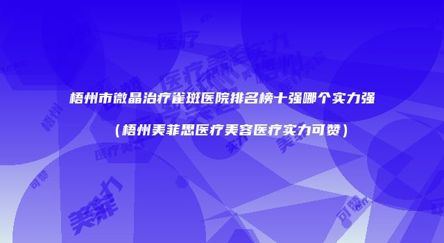 梧州市微晶治疗雀斑医院排名榜十强哪个实力强（梧州美菲思医疗美容医疗实力可赞）