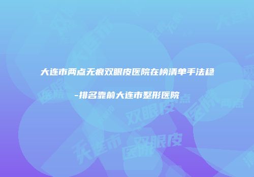 大连市两点无痕双眼皮医院在榜清单手法稳-排名靠前大连市整形医院