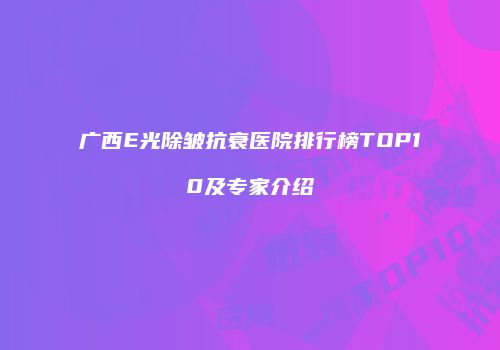 广西E光除皱抗衰医院排行榜TOP10及专家介绍
