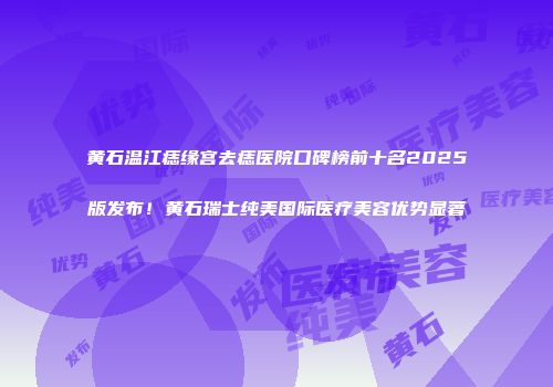 黄石温江痣缘宫去痣医院口碑榜前十名2025版发布！黄石瑞士纯美国际医疗美容优势显著
