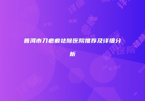 普洱市刀疤痕祛除医院推荐及详细分析