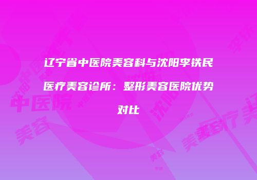 辽宁省中医院美容科与沈阳李铁民医疗美容诊所：整形美容医院优势对比