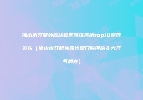 佛山市牙龈外露修复医院排名榜top10整理发布（佛山市牙龈外露修复口腔医院实力名气都在）