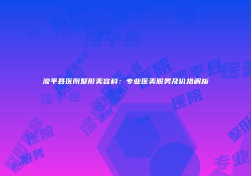 滦平县医院整形美容科：专业医美服务及价格解析