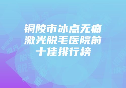 铜陵市冰点无痛激光脱毛医院前十佳排行榜
