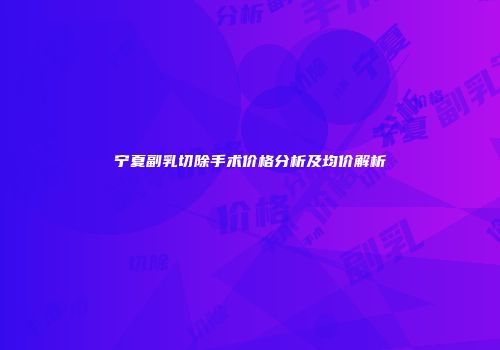 宁夏副乳切除手术价格分析及均价解析