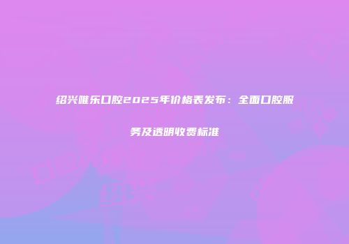 绍兴唯乐口腔2025年价格表发布：全面口腔服务及透明收费标准