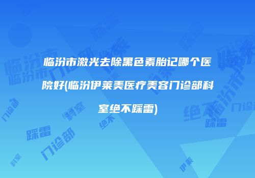 临汾市激光去除黑色素胎记哪个医院好(临汾伊莱美医疗美容门诊部科室绝不踩雷)