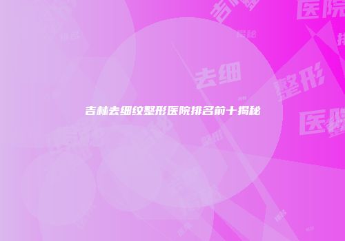 吉林去细纹整形医院排名前十揭秘