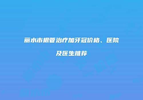 丽水市根管治疗加牙冠价格、医院及医生推荐