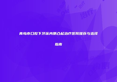 青岛市口腔下牙床内侧凸起治疗医院推荐与选择指南