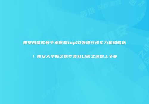 雅安自体软骨手术医院top10强排行榜实力机构筛选！雅安大华韩艺医疗美容口碑之选跟上节奏