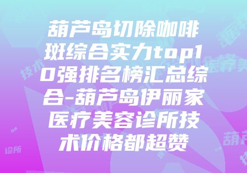 葫芦岛切除咖啡斑综合实力top10强排名榜汇总综合-葫芦岛伊丽家医疗美容诊所技术价格都超赞