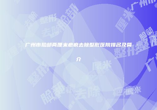广州市脸部两厘米疤痕去除整形医院排名及简介