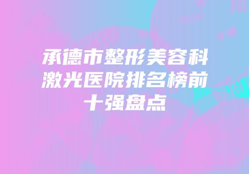 承德市整形美容科激光医院排名榜前十强盘点