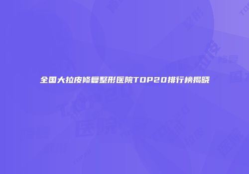 全国大拉皮修复整形医院TOP20排行榜揭晓