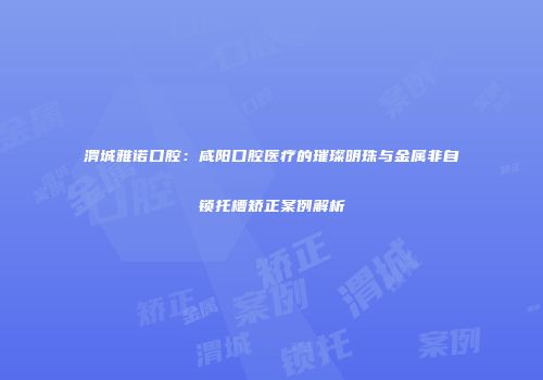渭城雅诺口腔：咸阳口腔医疗的璀璨明珠与金属非自锁托槽矫正案例解析