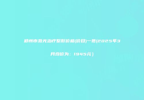 郑州市激光治疗整形价格(价目)一览(2025年3月均价为：1945元）